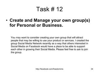 Task # 12 Create and Manage your own group(s) for Personal or Business.   You may want to consider creating your own group that will attract people that may be willing to use your product or services. I created the group Social Media Network recently as a way that others interested in Social Media on Facebook would have a place to be able to support each other in growing their Social Media. Please feel free to ask to join the group. 