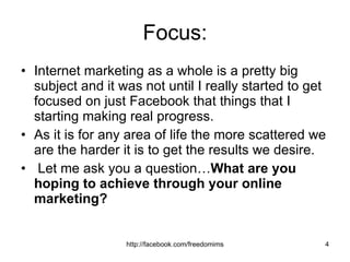 Focus: Internet marketing as a whole is a pretty big subject and it was not until I really started to get focused on just Facebook that things that I starting making real progress.  As it is for any area of life the more scattered we are the harder it is to get the results we desire. Let me ask you a question… What are you hoping to achieve through your online marketing?  