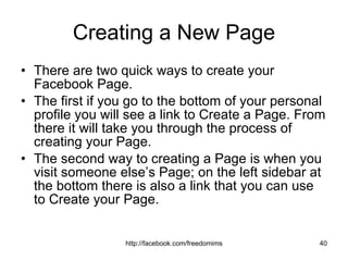 Creating a New Page There are two quick ways to create your Facebook Page.  The first if you go to the bottom of your personal profile you will see a link to Create a Page. From there it will take you through the process of creating your Page.  The second way to creating a Page is when you visit someone else’s Page; on the left sidebar at the bottom there is also a link that you can use to Create your Page. 