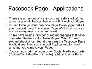 Facebook Page - Applications There are a number of ways you can really start taking advantage of all that can be done with Facebook Pages.  It used to be you had only one Page to really get out all your content through and your Page Wall. Now you can add as many new tabs as you want.  There have been a number of recent changes that have converted the format for these Pages. What I’m real excited about once I found them are the Facebook Page Applications. Now you can add Applications for most anything you want to your Page. You can now bring all your other Social Media accounts (Twitter/YouTube/Blog/LinkedIn) right on to your Page.  