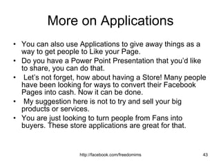 More on Applications You can also use Applications to give away things as a way to get people to Like your Page.  Do you have a Power Point Presentation that you’d like to share, you can do that. Let’s not forget, how about having a Store! Many people have been looking for ways to convert their Facebook Pages into cash. Now it can be done. My suggestion here is not to try and sell your big products or services. You are just looking to turn people from Fans into buyers. These store applications are great for that. 