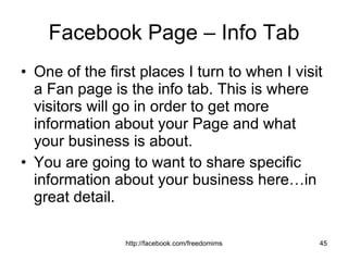 Facebook Page – Info Tab One of the first places I turn to when I visit a Fan page is the info tab. This is where visitors will go in order to get more information about your Page and what your business is about.  You are going to want to share specific information about your business here…in great detail.  