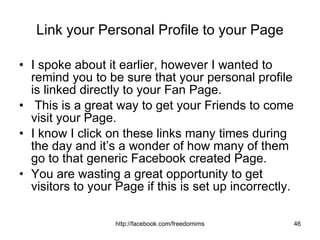Link your Personal Profile to your Page I spoke about it earlier, however I wanted to remind you to be sure that your personal profile is linked directly to your Fan Page. This is a great way to get your Friends to come visit your Page.  I know I click on these links many times during the day and it’s a wonder of how many of them go to that generic Facebook created Page.  You are wasting a great opportunity to get visitors to your Page if this is set up incorrectly. 