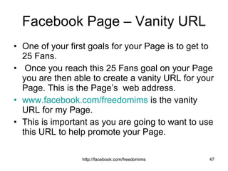 Facebook Page – Vanity URL One of your first goals for your Page is to get to 25 Fans. Once you reach this 25 Fans goal on your Page you are then able to create a vanity URL for your Page. This is the Page’s  web address. www.facebook.com/freedomims  is the vanity URL for my Page. This is important as you are going to want to use this URL to help promote your Page.  