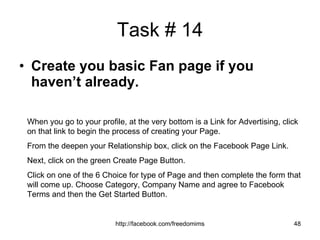 Task # 14 Create you basic Fan page if you haven’t already. When you go to your profile, at the very bottom is a Link for Advertising, click on that link to begin the process of creating your Page. From the deepen your Relationship box, click on the Facebook Page Link. Next, click on the green Create Page Button. Click on one of the 6 Choice for type of Page and then complete the form that will come up. Choose Category, Company Name and agree to Facebook Terms and then the Get Started Button. 