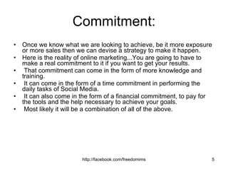 Commitment: Once we know what we are looking to achieve, be it more exposure or more sales then we can devise a strategy to make it happen.  Here is the reality of online marketing...You are going to have to make a real commitment to it if you want to get your results. That commitment can come in the form of more knowledge and training. It can come in the form of a time commitment in performing the daily tasks of Social Media. It can also come in the form of a financial commitment, to pay for the tools and the help necessary to achieve your goals. Most likely it will be a combination of all of the above. 