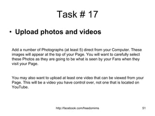 Task # 17 Upload photos and videos Add a number of Photographs (at least 5) direct from your Computer. These images will appear at the top of your Page. You will want to carefully select these Photos as they are going to be what is seen by your Fans when they visit your Page. You may also want to upload at least one video that can be viewed from your Page. This will be a video you have control over, not one that is located on YouTube. 
