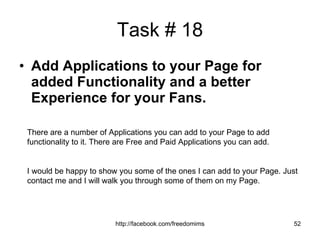 Task # 18 Add Applications to your Page for added Functionality and a better Experience for your Fans. There are a number of Applications you can add to your Page to add functionality to it. There are Free and Paid Applications you can add. I would be happy to show you some of the ones I can add to your Page. Just contact me and I will walk you through some of them on my Page. 