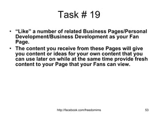 Task # 19 “ Like” a number of related Business Pages/Personal Development/Business Development as your Fan Page.  The content you receive from these Pages will give you content or ideas for your own content that you can use later on while at the same time provide fresh content to your Page that your Fans can view. 