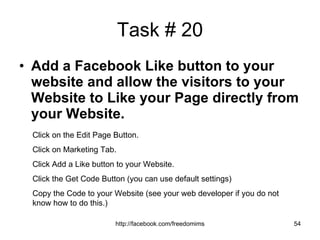 Task # 20 Add a Facebook Like button to your website and allow the visitors to your Website to Like your Page directly from your Website. Click on the Edit Page Button. Click on Marketing Tab. Click Add a Like button to your Website. Click the Get Code Button (you can use default settings) Copy the Code to your Website (see your web developer if you do not know how to do this.) 