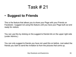 Task # 21 Suggest to Friends This is the feature that allows you to share your Page with your Friends on Facebook. I suggest not using this feature until you have your Page built out and ready for visitors.  You can use this by clicking on the suggest to friends link on the upper right side (under Admins.) You can only suggest to friends you have not used this on before. Just select the friends you want to send the invitation to from the pictures that come up. 