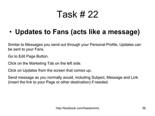 Task # 22 Updates to Fans (acts like a message) Similar to Messages you send out through your Personal Profile, Updates can be sent to your Fans. Go to Edit Page Button. Click on the Marketing Tab on the left side. Click on Updates from the screen that comes up. Send message as you normally would, including Subject, Message and Link (insert the link to your Page or other destination) if needed. 