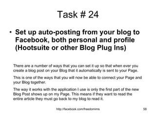 Task # 24 Set up auto-posting from your blog to Facebook, both personal and profile (Hootsuite or other Blog Plug Ins) There are a number of ways that you can set it up so that when ever you create a blog post on your Blog that it automatically is sent to your Page. This is one of the ways that you will now be able to connect your Page and your Blog together.  The way it works with the application I use is only the first part of the new Blog Post shows up on my Page. This means if they want to read the entire article they must go back to my blog to read it. 