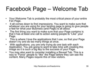 Facebook Page – Welcome Tab Your Welcome Tab is probably the most critical piece of your entire Fan Page. It all comes down to first impressions. You want to make sure that whatever you are using for your landing page is going to give people a feel for what your Business (and Page) is all about. The first thing you want to make sure that your Page contains is that it has at least one call to action asking people to “Like” your Page. This is where I love the applications that I use, so that your Page doesn’t try and do too many things at once. With applications, you are only trying do one task with each Application. You are going to want to take time with creating this image as it is such a big key to the success of your Page. You may also want to consider installing a Reveal Tab. This is a way to “Force” people to “like” the Page before they can see the content. Many Pages require this of new visitors. 