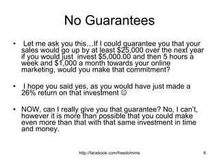 No Guarantees Let me ask you this…If I could guarantee you that your sales would go up by at least $25,000 over the next year if you would just  invest $5,000.00 and then 5 hours a week and $1,000 a month towards your online marketing, would you make that commitment? I hope you said yes, as you would have just made a 26% return on that investment     NOW, can I really give you that guarantee? No, I can’t, however it is more than possible that you could make even more than that with that same investment in time and money. 