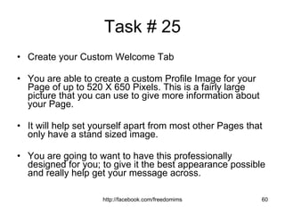 Task # 25 Create your Custom Welcome Tab You are able to create a custom Profile Image for your Page of up to 520 X 650 Pixels. This is a fairly large picture that you can use to give more information about your Page.  It will help set yourself apart from most other Pages that only have a stand sized image. You are going to want to have this professionally designed for you; to give it the best appearance possible and really help get your message across. 