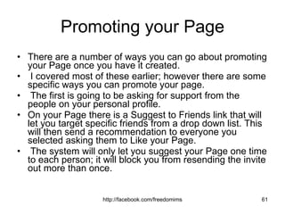 Promoting your Page There are a number of ways you can go about promoting your Page once you have it created. I covered most of these earlier; however there are some specific ways you can promote your page. The first is going to be asking for support from the people on your personal profile.  On your Page there is a Suggest to Friends link that will let you target specific friends from a drop down list. This will then send a recommendation to everyone you selected asking them to Like your Page. The system will only let you suggest your Page one time to each person; it will block you from resending the invite out more than once.  