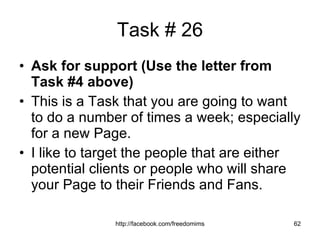 Task # 26 Ask for support (Use the letter from Task #4 above)   This is a Task that you are going to want to do a number of times a week; especially for a new Page. I like to target the people that are either potential clients or people who will share your Page to their Friends and Fans. 