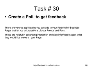 Task # 30 Create a Poll, to get feedback   There are various applications you can add to your Personal or Business Pages that let you ask questions of your Friends and Fans. These are helpful in generating interaction and gain information about what they would like to see on your Page. 