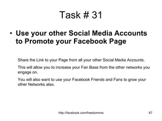 Task # 31 Use your other Social Media Accounts to Promote your Facebook Page Share the Link to your Page from all your other Social Media Accounts. This will allow you to increase your Fan Base from the other networks you engage on. You will also want to use your Facebook Friends and Fans to grow your other Networks also. 
