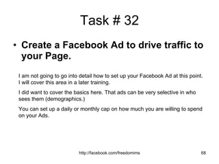 Task # 32 Create a Facebook Ad to drive traffic to your Page. I am not going to go into detail how to set up your Facebook Ad at this point. I will cover this area in a later training. I did want to cover the basics here. That ads can be very selective in who sees them (demographics.) You can set up a daily or monthly cap on how much you are willing to spend on your Ads. 