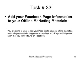 Task # 33 Add your Facebook Page information to your Offline Marketing Materials You are going to want to add your Page link to any new offline marketing materials you create letting people know about your Page and let people know that you can be found on Facebook. 