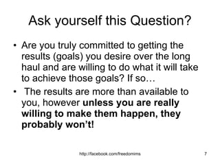 Ask yourself this Question? Are you truly committed to getting the results (goals) you desire over the long haul and are willing to do what it will take to achieve those goals? If so… The results are more than available to you, however  unless you are really willing to make them happen, they probably won’t! 