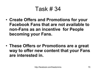 Task # 34 Create Offers and Promotions for your Facebook Fans that are not available to non-Fans as an incentive  for People becoming your Fans. These Offers or Promotions are a great way to offer new content that your Fans are interested in. 