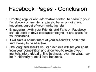Facebook Pages - Conclusion Creating regular and informative content to share to your Facebook community is going to be an ongoing and important aspect of your marketing plan.  Engagement with your Friends and Fans on Facebook can be used to drive up brand recognition and sales for your business.  It will take a commitment of your resources, both time and money to be effective.  The long term results you can achieve will set you apart from your competition and allow you to expand your markets into a global online business, even for what may be traditionally a small local business. 