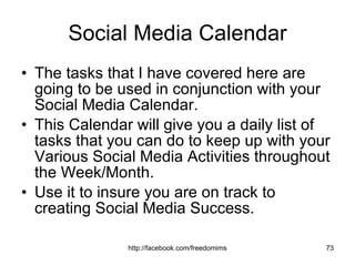 Social Media Calendar The tasks that I have covered here are going to be used in conjunction with your Social Media Calendar. This Calendar will give you a daily list of tasks that you can do to keep up with your Various Social Media Activities throughout the Week/Month. Use it to insure you are on track to creating Social Media Success. 