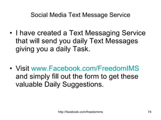 Social Media Text Message Service I have created a Text Messaging Service that will send you daily Text Messages giving you a daily Task. Visit  www.Facebook.com/FreedomIMS  and simply fill out the form to get these valuable Daily Suggestions. 
