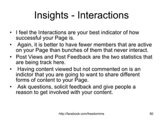 Insights - Interactions I feel the Interactions are your best indicator of how successful your Page is. Again, it is better to have fewer members that are active on your Page than bunches of them that never interact.  Post Views and Post Feedback are the two statistics that are being track here. Having content viewed but not commented on is an indictor that you are going to want to share different forms of content to your Page. Ask questions, solicit feedback and give people a reason to get involved with your content. 