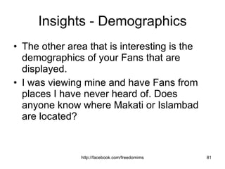 Insights - Demographics The other area that is interesting is the demographics of your Fans that are displayed.  I was viewing mine and have Fans from places I have never heard of. Does anyone know where Makati or Islambad are located? 
