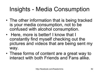 Insights - Media Consumption The other information that is being tracked is your media consumption, not to be confused with alcohol consumption. Here, more is better! I know that I constantly find myself checking out the pictures and videos that are being sent my way. These forms of content are a great way to interact with both Friends and Fans alike.  