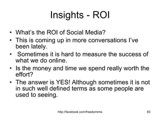Insights - ROI What’s the ROI of Social Media?  This is coming up in more conversations I’ve been lately. Sometimes it is hard to measure the success of what we do online. Is the money and time we spend really worth the effort?  The answer is YES! Although sometimes it is not in such well defined terms as some people are used to seeing. 