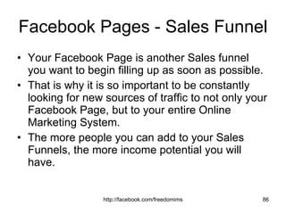 Facebook Pages - Sales Funnel Your Facebook Page is another Sales funnel you want to begin filling up as soon as possible. That is why it is so important to be constantly looking for new sources of traffic to not only your Facebook Page, but to your entire Online Marketing System. The more people you can add to your Sales Funnels, the more income potential you will have. 