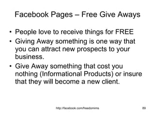 Facebook Pages – Free Give Aways People love to receive things for FREE Giving Away something is one way that you can attract new prospects to your business. Give Away something that cost you nothing (Informational Products) or insure that they will become a new client. 
