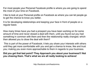 For most people your Personal Facebook profile is where you are going to spend the most of your time on Facebook.  I like to look at your Personal profile on Facebook as where you can let people go to get the chance to know you better.  It is for developing relationships and keeping your face in front of people on a regular basis How many times have you had a prospect you have been working on for some amount of time and never closed a deal with them, until you found out you had something in common with them and then the relationship really changed; which then allowed you to close the deal with them?  This is part of the power of Facebook; it lets you share your interests with others until they get more comfortable with you and get a chance to know, like and trust you; making you even more approachable to them in regards to your business. Did you get that last point? They Approach you about your business!!!   Not you chasing them.   That’s what we are all really looking to achieve! 