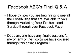 Facebook ABC’s Final Q & A I hope by now you are beginning to see all the Possibilities that are available to you through Marketing Your Products and Service through your Facebook Page. Does anyone have any final questions for me on any of the Topics we have covered through this entire Program? 