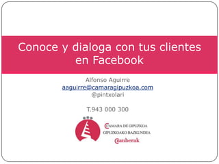 Alfonso Aguirre aaguirre@camaragipuzkoa.com @pintxolari T.943 000 300 Conoce y dialoga con tus clientes en Facebook 
