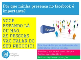 Por que minha presença no facebook é
importante?
VOCÊ
ESTANDO LÁ
OU NÃO,
AS PESSOAS
VÃO FALAR DO
SEU NEGÓCIO! Estar lá possibilita que você saiba o que elas
estão falando e interaja com elas.
Pode lhe ajudar a trazer novos clientes e
fidelizar os que já estão lá
Realizar campanhas e promoções
 