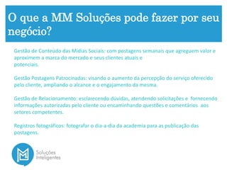 O que a MM Soluções pode fazer por seu
negócio?
Gestão de Conteúdo das Mídias Sociais: com postagens semanais que agreguem valor e
aproximem a marca do mercado e seus clientes atuais e
potenciais.
Gestão Postagens Patrocinadas: visando o aumento da percepção do serviço oferecido
pelo cliente, ampliando o alcance e o engajamento da mesma.
Gestão de Relacionamento: esclarecendo dúvidas, atendendo solicitações e fornecendo
informações autorizadas pelo cliente ou encaminhando questões e comentários aos
setores competentes.
Registros fotográficos: fotografar o dia-a-dia da academia para as publicação das
postagens.
 