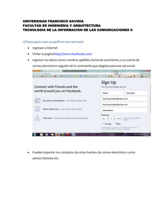 UNIVERSIDAD FRANCISCO GAVIDIA
FACULTAD DE INGENIERIA Y ARQUITECTURA
TECNOLOGIA DE LA INFORMACION DE LAS COMUNICACIONES II

1) Pasos para crear un perfil en una red social
Ingresar a Internet
Visitar la paginahttps://www.facebook.com/
Ingresar tus datos como: nombre, apellido, fecha de nacimiento, y tu cuenta de
correo electrónico seguido de la contraseña que elegiste para esa red social.

Puedes importar tus contactos de otras fuentes de correo electrónico como
yahoo! Outlook etc.

 