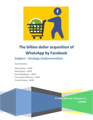 PT MBA 2nd Year Trimester VI,
NMIMS
The billion dollar acquisition of
WhatsApp by Facebook
Subject – Strategy Implementation
Submitted by:
Neha Kumar – A029
Rashi Kapur – A039
Sonal Rajadhyax – A050
Tarannoom Rehmani – A053
Yuvraj Tandon – A059
 