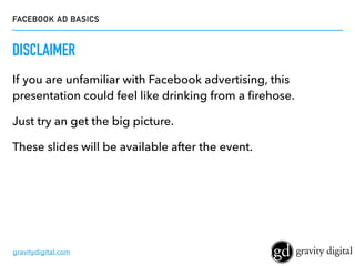 FACEBOOK AD BASICS
gravitydigital.com
DISCLAIMER
If you are unfamiliar with Facebook advertising, this
presentation could feel like drinking from a ﬁrehose.
Just try an get the big picture.
These slides will be available after the event.
 
