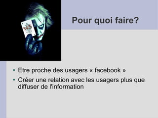 Pour quoi faire? Etre proche des usagers « facebook » Créer une relation avec les usagers plus que diffuser de l'information 