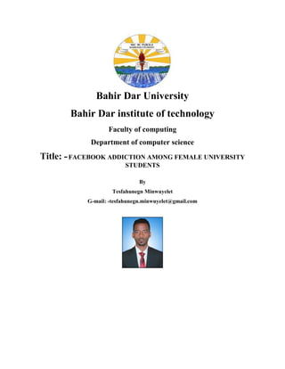 Bahir Dar University
Bahir Dar institute of technology
Faculty of computing
Department of computer science
Title: -FACEBOOK ADDICTION AMONG FEMALE UNIVERSITY
STUDENTS
By
Tesfahunegn Minwuyelet
G-mail: -tesfahunegn.minwuyelet@gmail.com
 