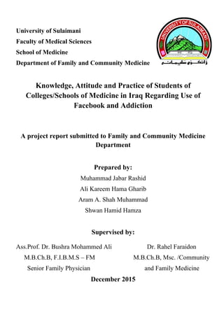 University of Sulaimani
Faculty of Medical Sciences
School of Medicine
Department of Family and Community Medicine
Knowledge, Attitude and Practice of Students of
Colleges/Schools of Medicine in Iraq Regarding Use of
Facebook and Addiction
A project report submitted to Family and Community Medicine
Department
Prepared by:
Muhammad Jabar Rashid
Ali Kareem Hama Gharib
Aram A. Shah Muhammad
Shwan Hamid Hamza
Supervised by:
Ass.Prof. Dr. Bushra Mohammed Ali Dr. Rahel Faraidon
M.B.Ch.B, F.I.B.M.S – FM M.B.Ch.B, Msc. /Community
Senior Family Physician and Family Medicine
December 2015
 