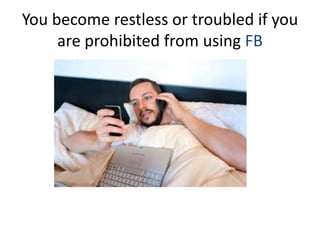 You become restless or troubled if you
are prohibited from using FB
 
