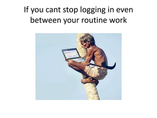 If you cant stop logging in even
between your routine work
 